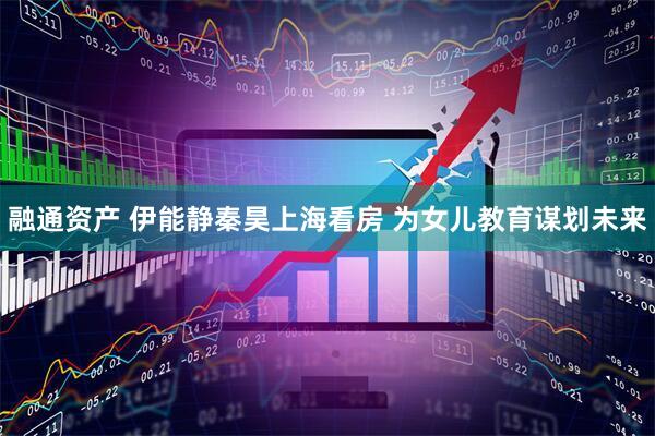 融通资产 伊能静秦昊上海看房 为女儿教育谋划未来