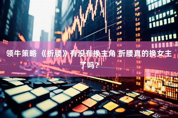 领牛策略 《折腰》有没有换主角 折腰真的换女主了吗？