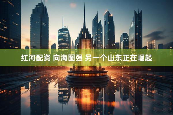 红河配资 向海图强 另一个山东正在崛起