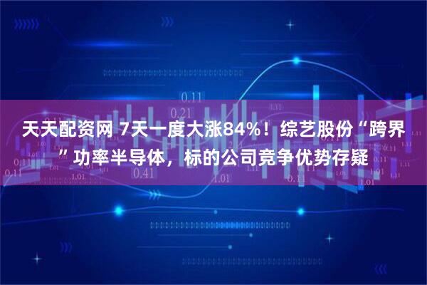 天天配资网 7天一度大涨84%！综艺股份“跨界”功率半导体，标的公司竞争优势存疑