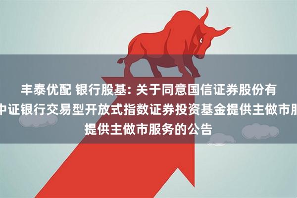 丰泰优配 银行股基: 关于同意国信证券股份有限公司为中证银行交易型开放式指数证券投资基金提供主做市服务的公告