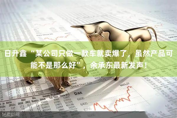 日升鑫 “某公司只做一款车就卖爆了，虽然产品可能不是那么好”，余承东最新发声！