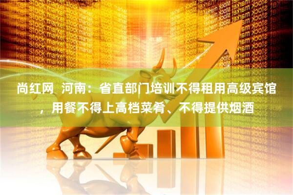 尚红网  河南：省直部门培训不得租用高级宾馆，用餐不得上高档菜肴、不得提供烟酒