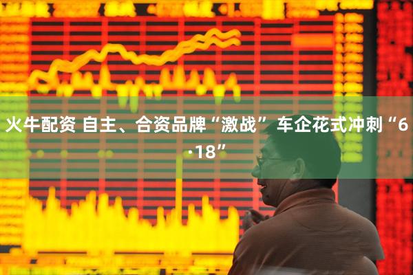 火牛配资 自主、合资品牌“激战” 车企花式冲刺“6·18”