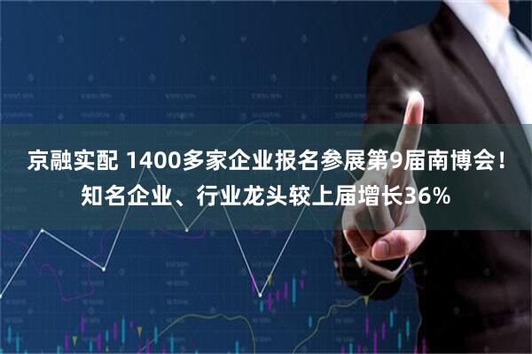 京融实配 1400多家企业报名参展第9届南博会！知名企业、行业龙头较上届增长36%