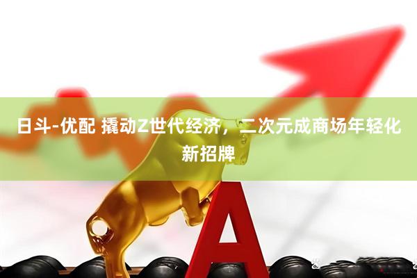 日斗-优配 撬动Z世代经济，二次元成商场年轻化新招牌