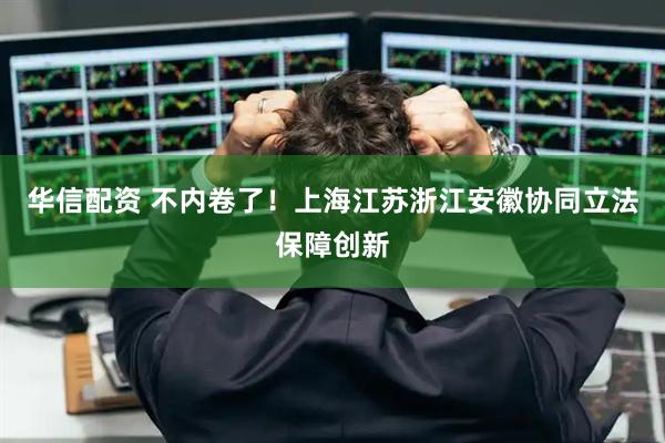 华信配资 不内卷了！上海江苏浙江安徽协同立法保障创新