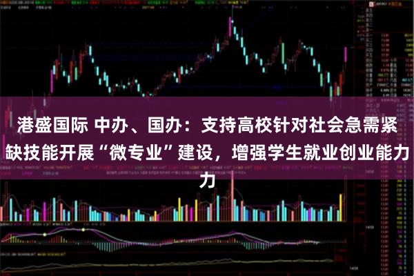 港盛国际 中办、国办：支持高校针对社会急需紧缺技能开展“微专业”建设，增强学生就业创业能力