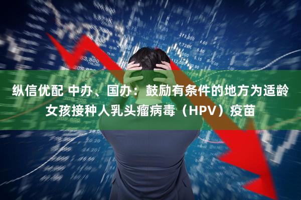 纵信优配 中办、国办：鼓励有条件的地方为适龄女孩接种人乳头瘤病毒（HPV）疫苗