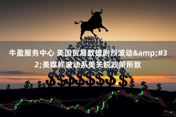 牛盈服务中心 美国贸易数据剧烈波动&#32;美媒称波动系美关税政策所致