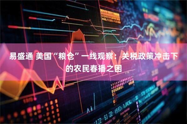 易盛通 美国“粮仓”一线观察：关税政策冲击下的农民春播之困