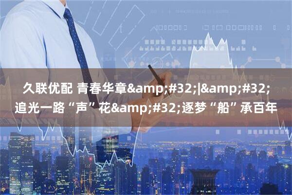 久联优配 青春华章&#32;|&#32;追光一路“声”花&#32;逐梦“船”承百年