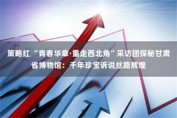 策略红 “青春华章·重走西北角”采访团探秘甘肃省博物馆：千年珍宝诉说丝路辉煌