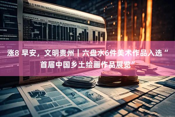涨8 早安，文明贵州｜六盘水6件美术作品入选“首届中国乡土绘画作品展览”