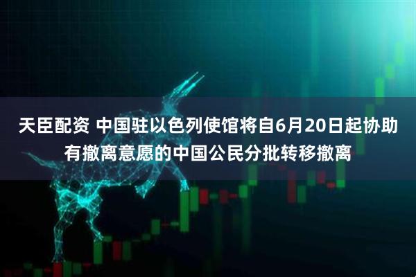 天臣配资 中国驻以色列使馆将自6月20日起协助有撤离意愿的中国公民分批转移撤离