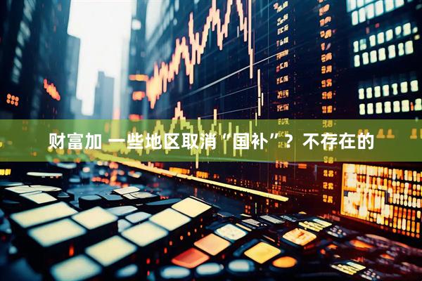 财富加 一些地区取消“国补”？不存在的