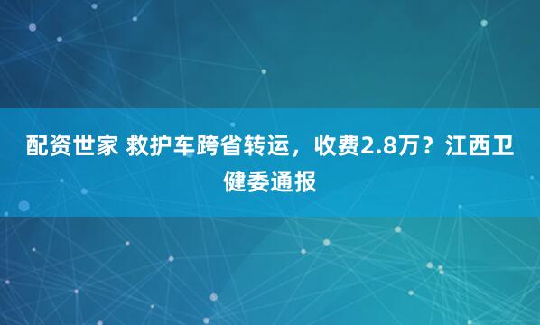 配资世家 救护车跨省转运，收费2.8万？江西卫健委通报