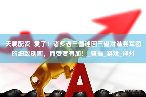 天载配资  爱了！诸多老三国迷因三望对谯县军团的细致刻画，而赞赏有加！_曹操_游戏_神州