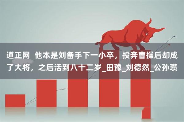 道正网  他本是刘备手下一小卒，投奔曹操后却成了大将，之后活到八十二岁_田豫_刘德然_公孙瓒
