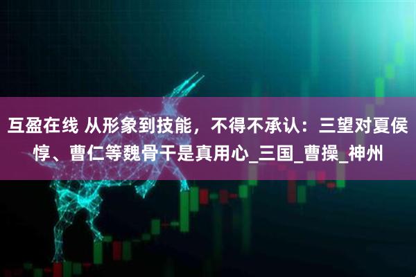 互盈在线 从形象到技能，不得不承认：三望对夏侯惇、曹仁等魏骨干是真用心_三国_曹操_神州