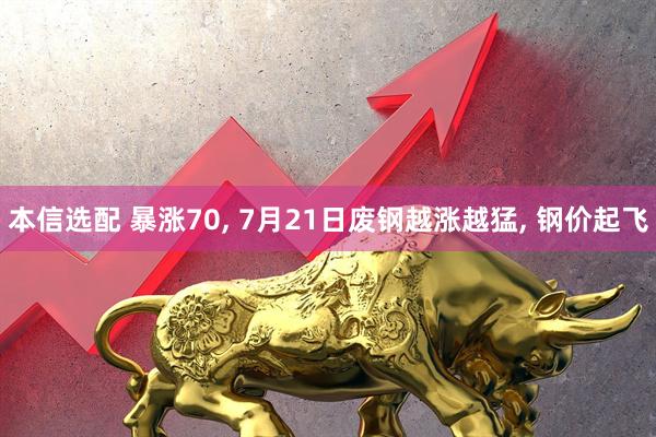 本信选配 暴涨70, 7月21日废钢越涨越猛, 钢价起飞