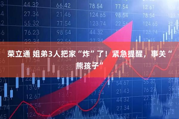 荣立通 姐弟3人把家“炸”了！紧急提醒，事关“熊孩子”
