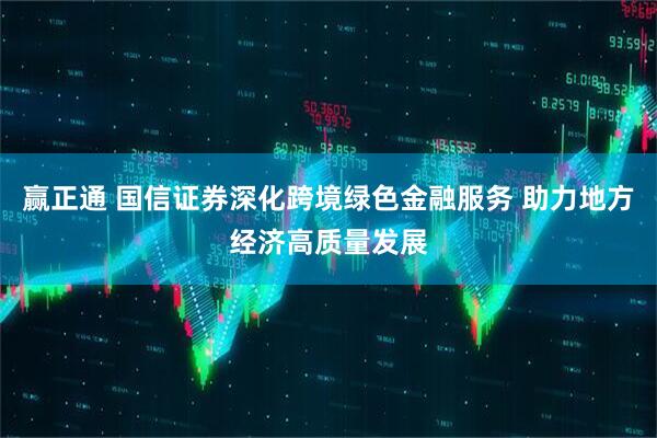 赢正通 国信证券深化跨境绿色金融服务 助力地方经济高质量发展
