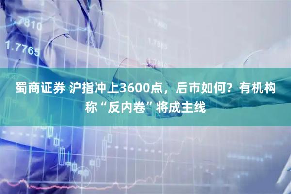 蜀商证券 沪指冲上3600点，后市如何？有机构称“反内卷”将成主线