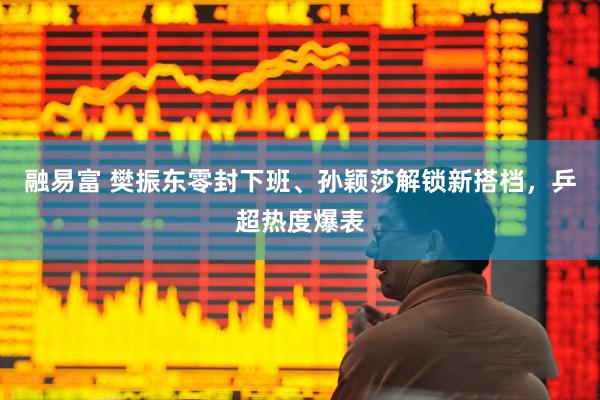 融易富 樊振东零封下班、孙颖莎解锁新搭档，乒超热度爆表