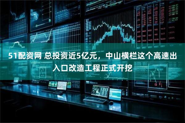 51配资网 总投资近5亿元，中山横栏这个高速出入口改造工程正式开挖