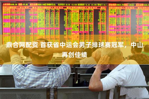 鼎合网配资 首获省中运会男子排球赛冠军，中山再创佳绩