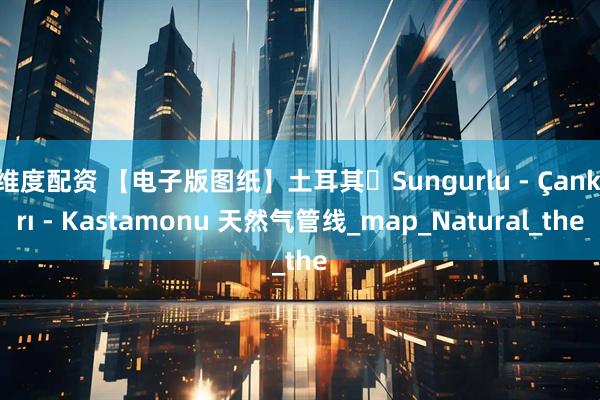 维度配资 【电子版图纸】土耳其・Sungurlu - Çankırı - Kastamonu 天然气管线_map_Natural_the