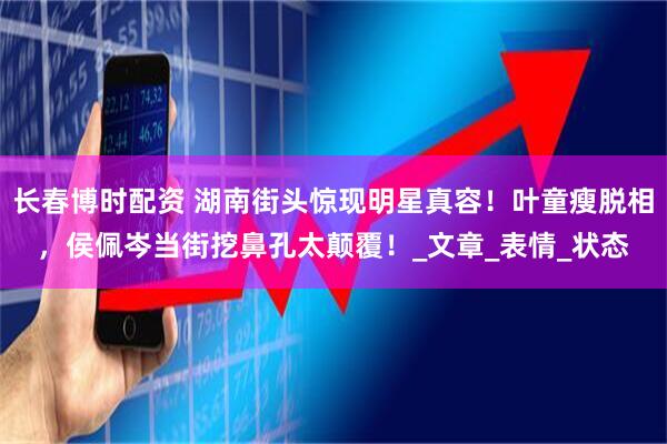 长春博时配资 湖南街头惊现明星真容！叶童瘦脱相，侯佩岑当街挖鼻孔太颠覆！_文章_表情_状态