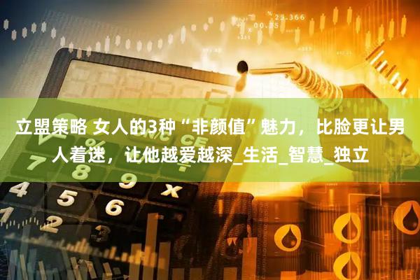 立盟策略 女人的3种“非颜值”魅力，比脸更让男人着迷，让他越爱越深_生活_智慧_独立
