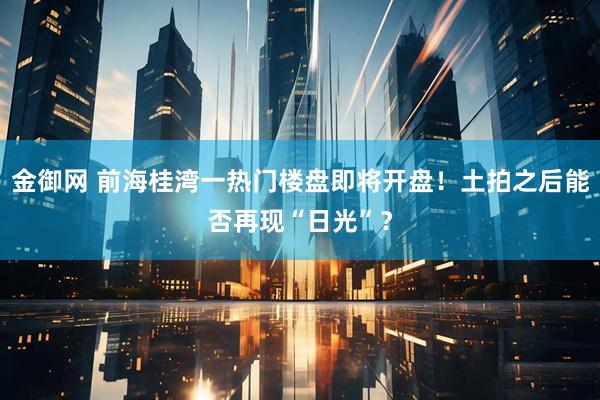 金御网 前海桂湾一热门楼盘即将开盘！土拍之后能否再现“日光”？