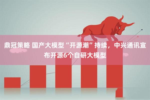 鼎冠策略 国产大模型“开源潮”持续，中兴通讯宣布开源6个自研大模型