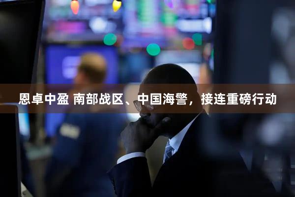 恩卓中盈 南部战区、中国海警，接连重磅行动