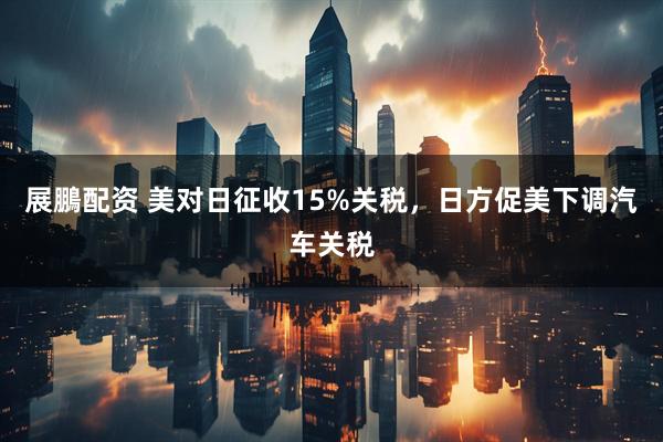 展鵬配资 美对日征收15%关税，日方促美下调汽车关税
