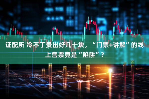 证配所 冷不丁贵出好几十块，“门票+讲解”的线上售票竟是“陷阱”？
