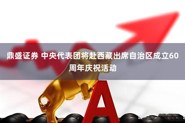 鼎盛证券 中央代表团将赴西藏出席自治区成立60周年庆祝活动