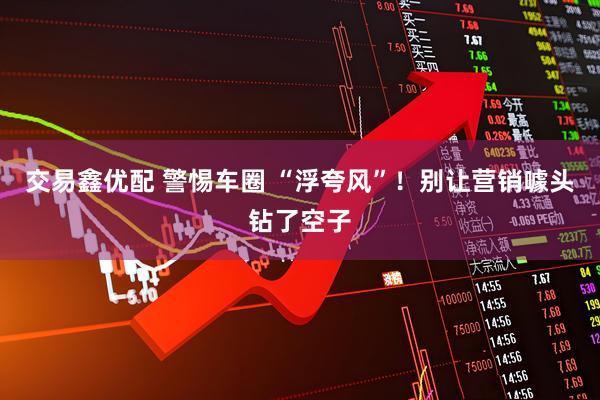 交易鑫优配 警惕车圈 “浮夸风”！别让营销噱头钻了空子