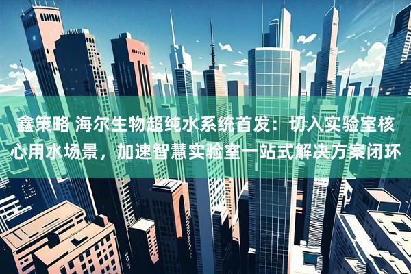 鑫策略 海尔生物超纯水系统首发：切入实验室核心用水场景，加速智慧实验室一站式解决方案闭环