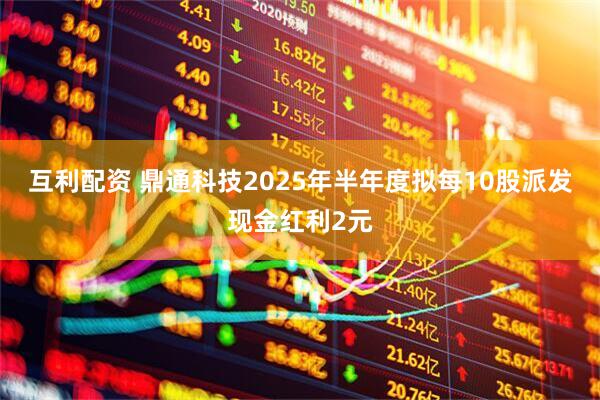 互利配资 鼎通科技2025年半年度拟每10股派发现金红利2元