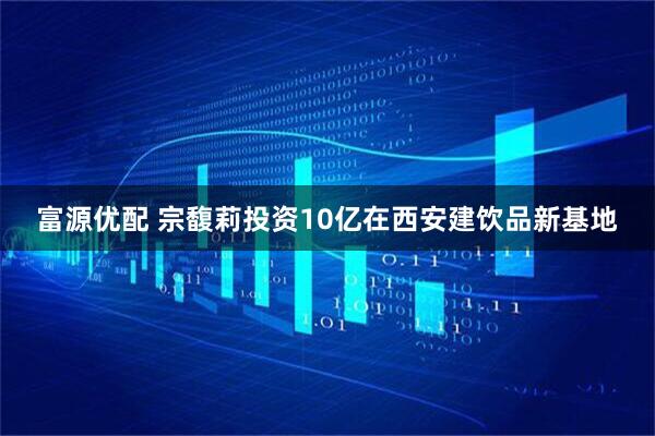 富源优配 宗馥莉投资10亿在西安建饮品新基地