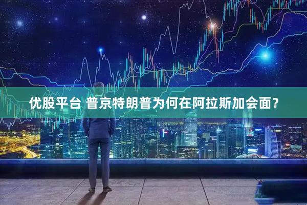 优股平台 普京特朗普为何在阿拉斯加会面？