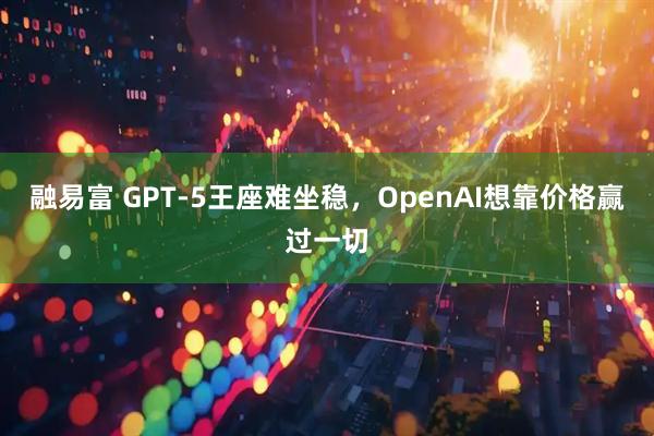 融易富 GPT-5王座难坐稳，OpenAI想靠价格赢过一切