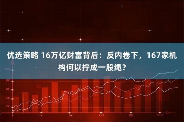 优选策略 16万亿财富背后：反内卷下，167家机构何以拧成一股绳？