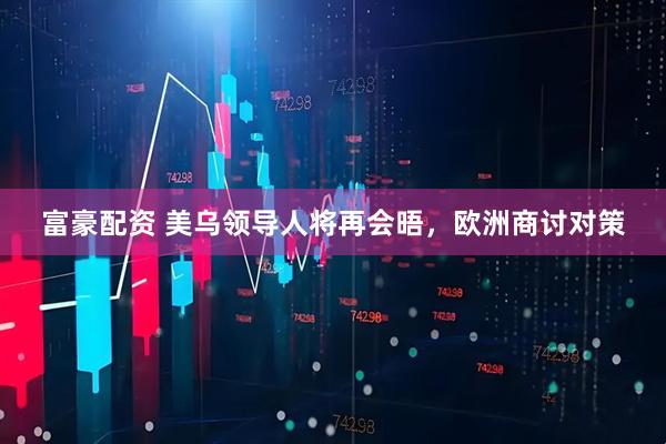 富豪配资 美乌领导人将再会晤，欧洲商讨对策