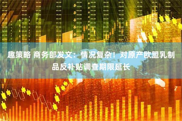 趣策略 商务部发文：情况复杂！对原产欧盟乳制品反补贴调查期限延长
