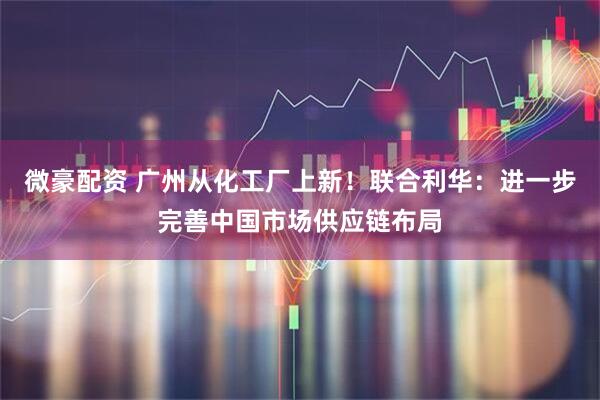 微豪配资 广州从化工厂上新！联合利华：进一步完善中国市场供应链布局